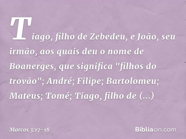 Tiago, filho de Zebedeu, e João, seu irmão, aos quais deu o nome de Boanerges, que significa "filhos do trovão"; André; Filipe; Bartolomeu; Mateus; Tomé; Tiago,