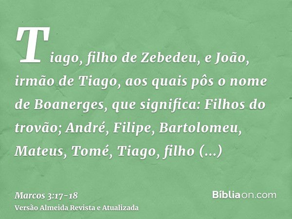 Tiago, filho de Zebedeu, e João, irmão de Tiago, aos quais pôs o nome de Boanerges, que significa: Filhos do trovão;André, Filipe, Bartolomeu, Mateus, Tomé, Tia