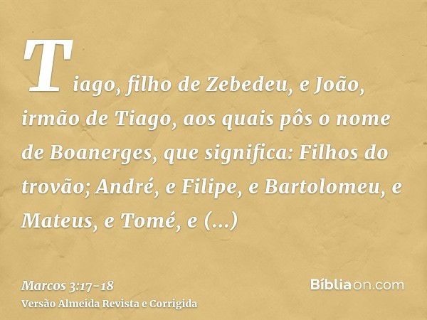 Tiago, filho de Zebedeu, e João, irmão de Tiago, aos quais pôs o nome de Boanerges, que significa: Filhos do trovão;André, e Filipe, e Bartolomeu, e Mateus, e T