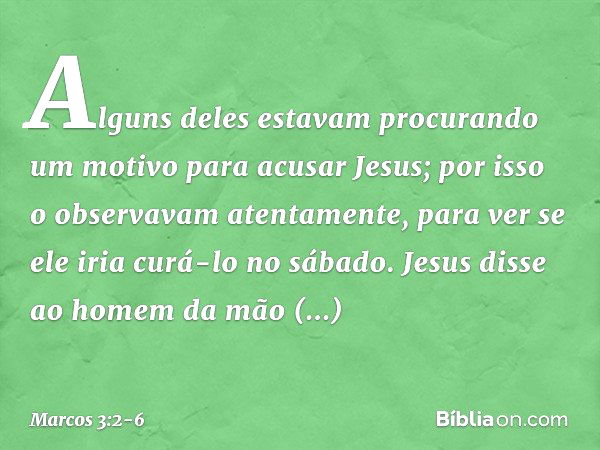 Alguns deles estavam procurando um motivo para acusar Jesus; por isso o observavam atentamente, para ver se ele iria curá-lo no sábado. Jesus disse ao homem da 