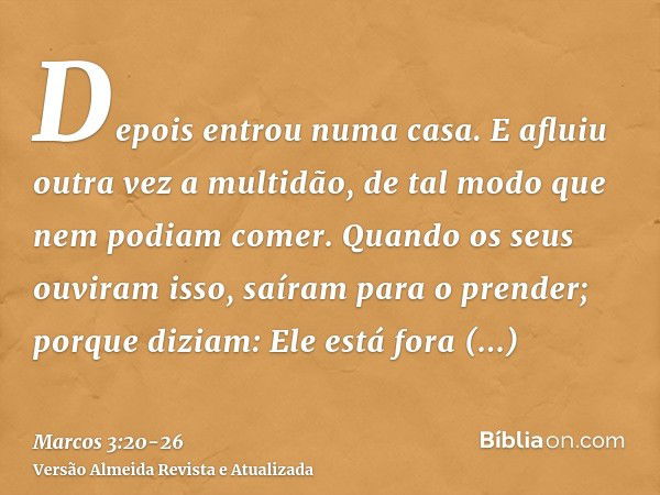 Depois entrou numa casa. E afluiu outra vez a multidão, de tal modo que nem podiam comer.Quando os seus ouviram isso, saíram para o prender; porque diziam: Ele 