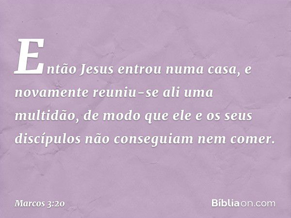 Então Jesus entrou numa casa, e novamente reuniu-se ali uma multidão, de modo que ele e os seus discípulos não conseguiam nem comer. -- Marcos 3:20