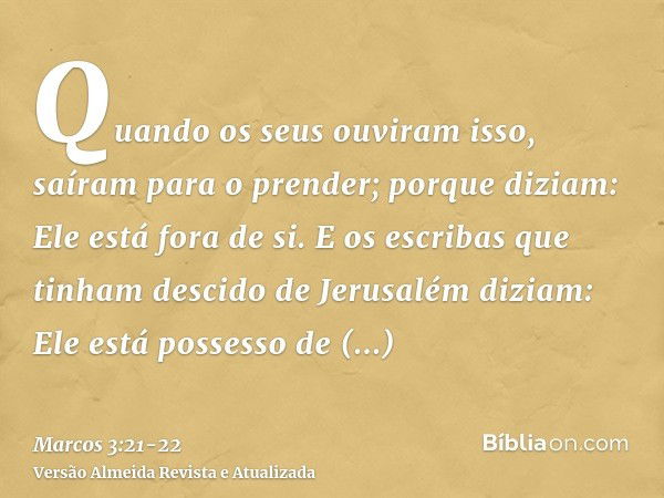 Quando os seus ouviram isso, saíram para o prender; porque diziam: Ele está fora de si.E os escribas que tinham descido de Jerusalém diziam: Ele está possesso d