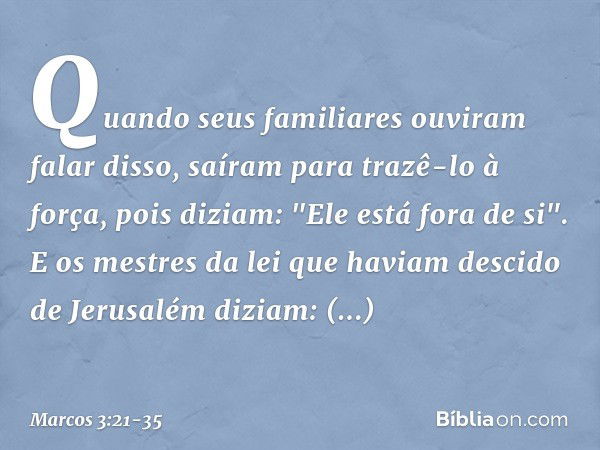 Quando seus familiares ouviram falar disso, saíram para trazê-lo à força, pois diziam: "Ele está fora de si". E os mestres da lei que haviam descido de Jerusalé