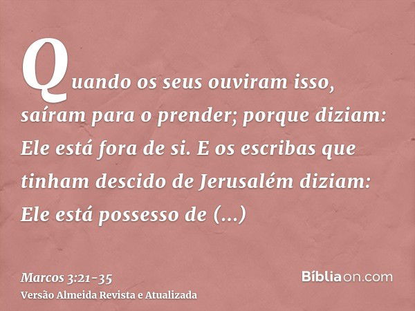 Quando os seus ouviram isso, saíram para o prender; porque diziam: Ele está fora de si.E os escribas que tinham descido de Jerusalém diziam: Ele está possesso d