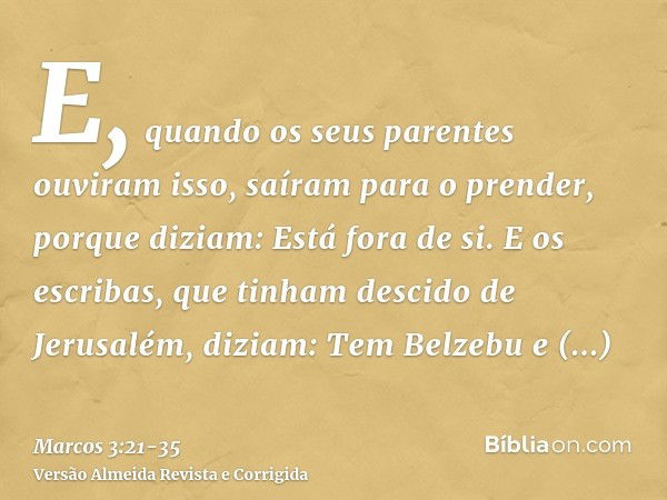 E, quando os seus parentes ouviram isso, saíram para o prender, porque diziam: Está fora de si.E os escribas, que tinham descido de Jerusalém, diziam: Tem Belze