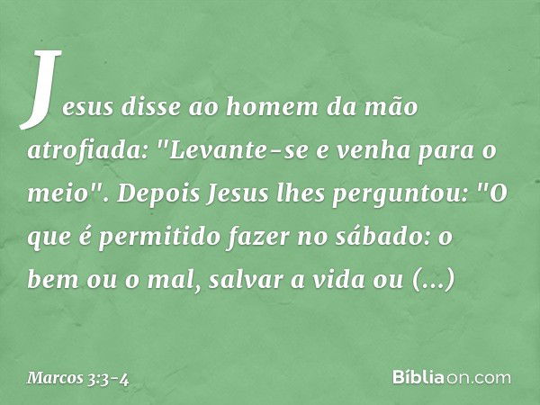 Jesus disse ao homem da mão atrofiada: "Levante-se e venha para o meio". Depois Jesus lhes perguntou: "O que é permitido fazer no sábado: o bem ou o mal, salvar