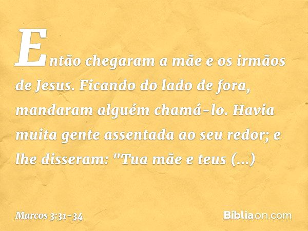 Então chegaram a mãe e os irmãos de Jesus. Ficando do lado de fora, mandaram alguém chamá-lo. Havia muita gente assentada ao seu redor; e lhe disseram: "Tua mãe