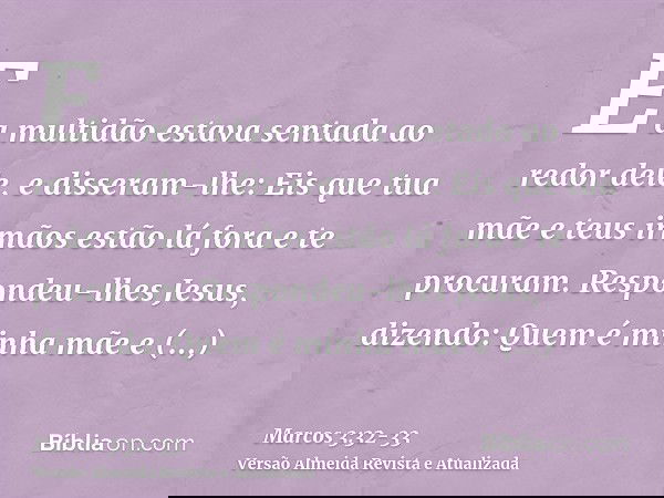 E a multidão estava sentada ao redor dele, e disseram-lhe: Eis que tua mãe e teus irmãos estão lá fora e te procuram.Respondeu-lhes Jesus, dizendo: Quem é minha