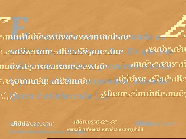 E a multidão estava assentada ao redor dele, e disseram-lhe: Eis que tua mãe e teus irmãos te procuram e estão lá fora.E ele lhes respondeu, dizendo: Quem é min