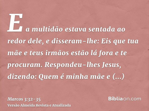 E a multidão estava sentada ao redor dele, e disseram-lhe: Eis que tua mãe e teus irmãos estão lá fora e te procuram.Respondeu-lhes Jesus, dizendo: Quem é minha