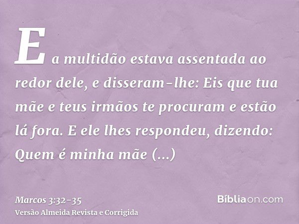 E a multidão estava assentada ao redor dele, e disseram-lhe: Eis que tua mãe e teus irmãos te procuram e estão lá fora.E ele lhes respondeu, dizendo: Quem é min