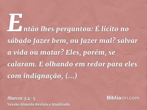 Então lhes perguntou: É lícito no sábado fazer bem, ou fazer mal? salvar a vida ou matar? Eles, porém, se calaram.E olhando em redor para eles com indignação, c