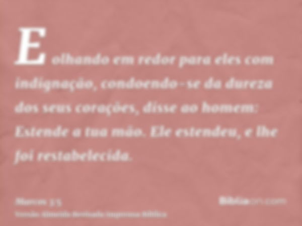 E olhando em redor para eles com indignação, condoendo-se da dureza dos seus corações, disse ao homem: Estende a tua mão. Ele estendeu, e lhe foi restabelecida.