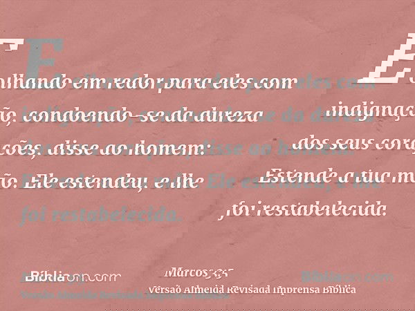 E olhando em redor para eles com indignação, condoendo-se da dureza dos seus corações, disse ao homem: Estende a tua mão. Ele estendeu, e lhe foi restabelecida.