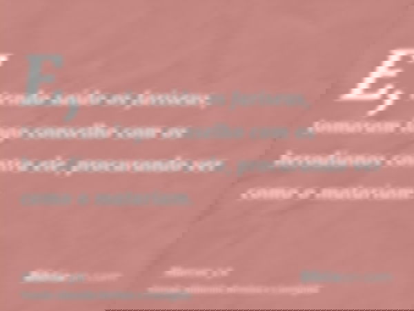 E, tendo saído os fariseus, tomaram logo conselho com os herodianos contra ele, procurando ver como o matariam.