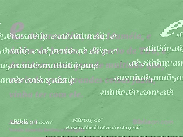 e de Jerusalém, e da Iduméia, e dalém do Jordão, e de perto de Tiro, e de Sidom; uma grande multidão que, ouvindo quão grandes coisas fazia, vinha ter com ele.