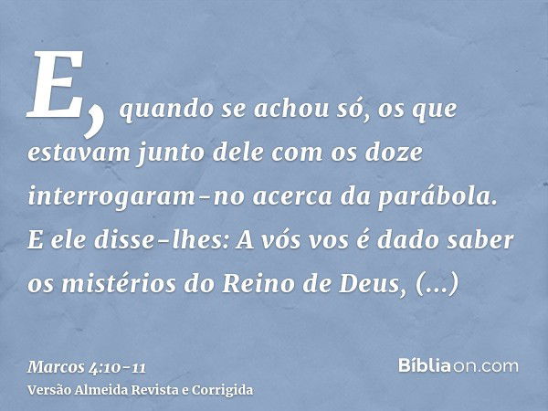 E, quando se achou só, os que estavam junto dele com os doze interrogaram-no acerca da parábola.E ele disse-lhes: A vós vos é dado saber os mistérios do Reino d