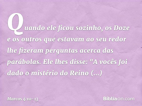 Quando ele ficou sozinho, os Doze e os outros que estavam ao seu redor lhe fizeram perguntas acerca das parábolas. Ele lhes disse: "A vocês foi dado o mistério 