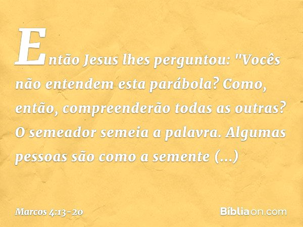 Então Jesus lhes perguntou: "Vocês não entendem esta parábola? Como, então, compreenderão todas as outras? O semeador semeia a palavra. Algumas pessoas são como