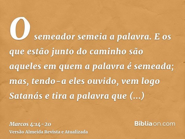 O semeador semeia a palavra.E os que estão junto do caminho são aqueles em quem a palavra é semeada; mas, tendo-a eles ouvido, vem logo Satanás e tira a palavra