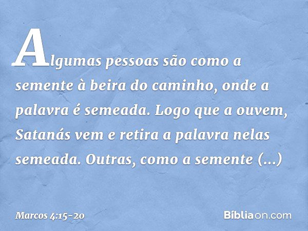 Algumas pessoas são como a semente à beira do caminho, onde a palavra é semeada. Logo que a ouvem, Satanás vem e retira a palavra nelas semeada. Outras, como a 