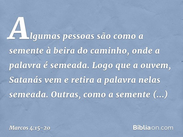 Algumas pessoas são como a semente à beira do caminho, onde a palavra é semeada. Logo que a ouvem, Satanás vem e retira a palavra nelas semeada. Outras, como a 