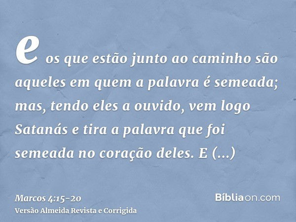 e os que estão junto ao caminho são aqueles em quem a palavra é semeada; mas, tendo eles a ouvido, vem logo Satanás e tira a palavra que foi semeada no coração 