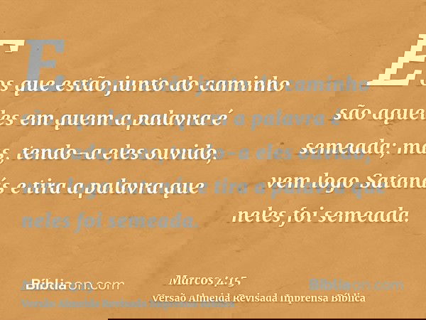 E os que estão junto do caminho são aqueles em quem a palavra é semeada; mas, tendo-a eles ouvido, vem logo Satanás e tira a palavra que neles foi semeada.