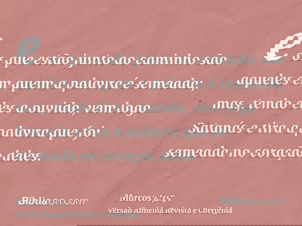 e os que estão junto ao caminho são aqueles em quem a palavra é semeada; mas, tendo eles a ouvido, vem logo Satanás e tira a palavra que foi semeada no coração