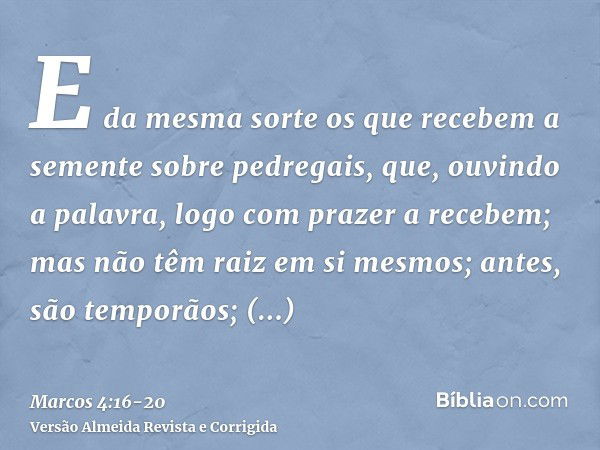 E da mesma sorte os que recebem a semente sobre pedregais, que, ouvindo a palavra, logo com prazer a recebem;mas não têm raiz em si mesmos; antes, são temporãos