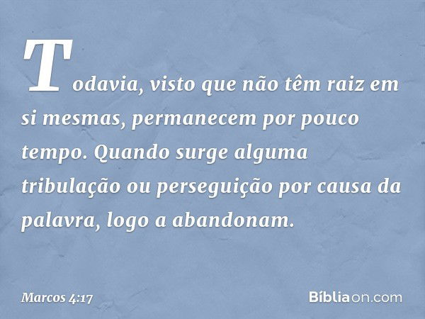 Todavia, visto que não têm raiz em si mesmas, permanecem por pouco tempo. Quando surge alguma tribulação ou perseguição por causa da palavra, logo a abandonam. 