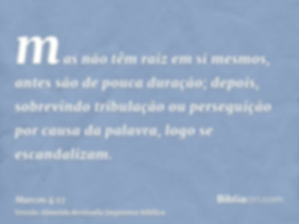 mas não têm raiz em si mesmos, antes são de pouca duração; depois, sobrevindo tribulação ou perseguição por causa da palavra, logo se escandalizam.