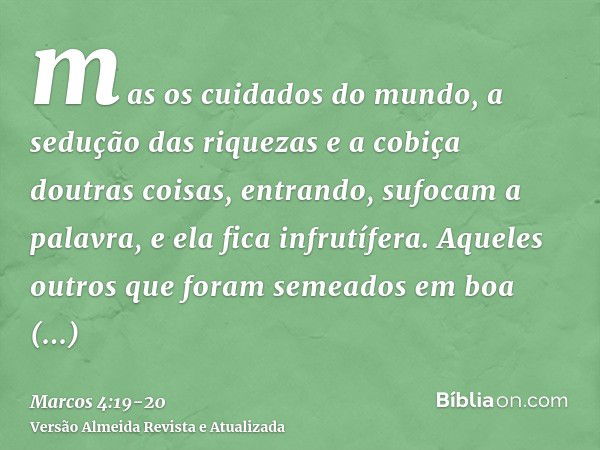 mas os cuidados do mundo, a sedução das riquezas e a cobiça doutras coisas, entrando, sufocam a palavra, e ela fica infrutífera.Aqueles outros que foram semeado