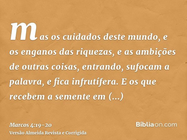 mas os cuidados deste mundo, e os enganos das riquezas, e as ambições de outras coisas, entrando, sufocam a palavra, e fica infrutífera.E os que recebem a semen