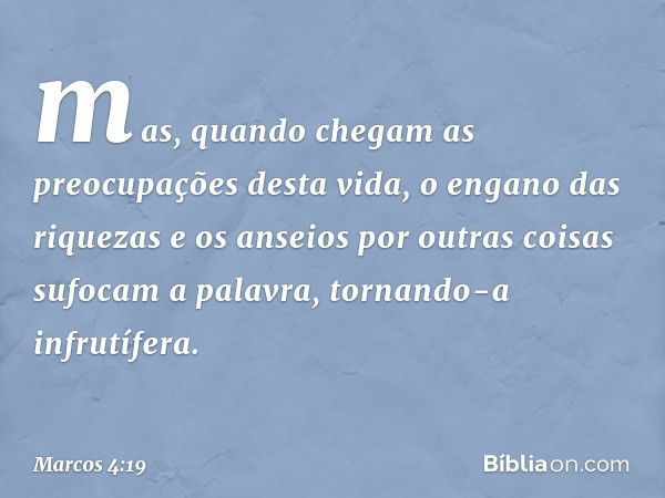 mas, quando chegam as preocupações desta vida, o engano das riquezas e os anseios por outras coisas sufocam a palavra, tornando-a infrutífera. -- Marcos 4:19