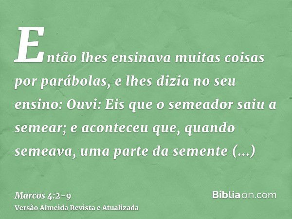 Então lhes ensinava muitas coisas por parábolas, e lhes dizia no seu ensino:Ouvi: Eis que o semeador saiu a semear;e aconteceu que, quando semeava, uma parte da