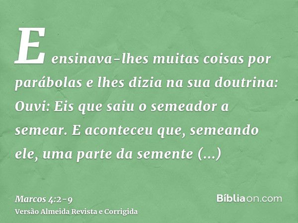 E ensinava-lhes muitas coisas por parábolas e lhes dizia na sua doutrina:Ouvi: Eis que saiu o semeador a semear.E aconteceu que, semeando ele, uma parte da seme