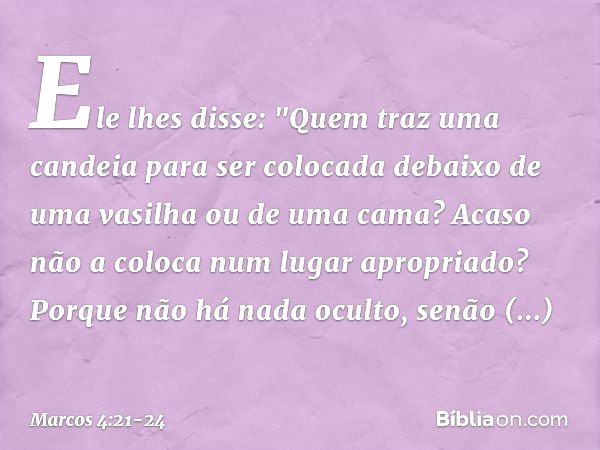 Ele lhes disse: "Quem traz uma candeia para ser colocada debaixo de uma vasilha ou de uma cama? Acaso não a coloca num lugar apropriado? Porque não há nada ocul