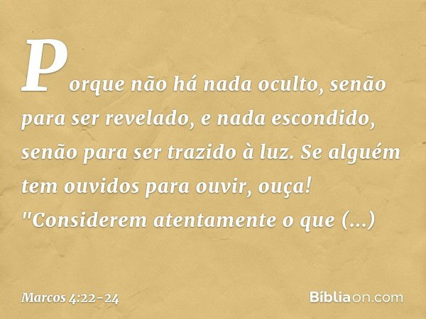 Porque não há nada oculto, senão para ser revelado, e nada escondido, senão para ser trazido à luz. Se alguém tem ouvidos para ouvir, ouça! "Considerem atentame