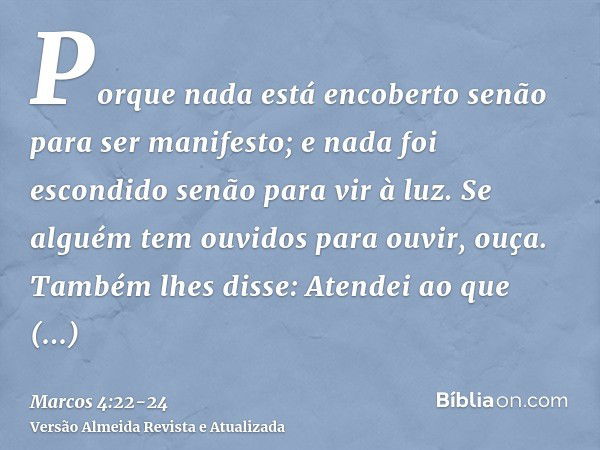 Porque nada está encoberto senão para ser manifesto; e nada foi escondido senão para vir à luz.Se alguém tem ouvidos para ouvir, ouça.Também lhes disse: Atendei