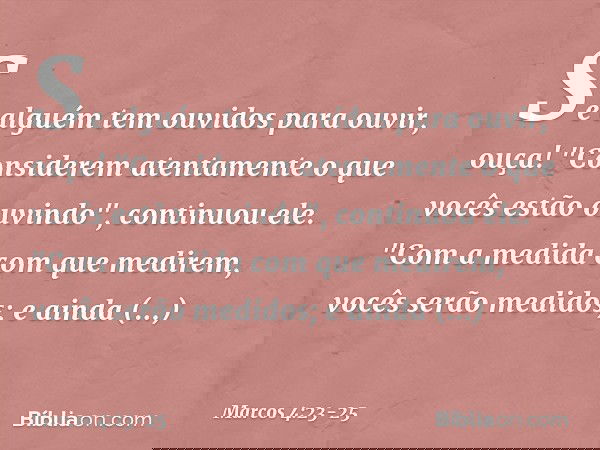 Se alguém tem ouvidos para ouvir, ouça! "Considerem atentamente o que vocês estão ouvindo", continuou ele. "Com a medida com que medirem, vocês serão medidos; e