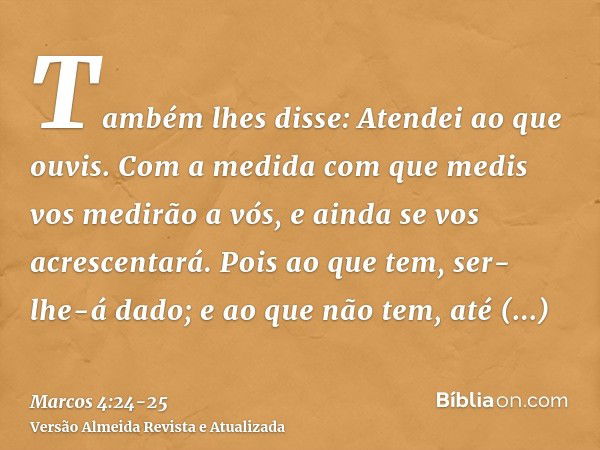 Também lhes disse: Atendei ao que ouvis. Com a medida com que medis vos medirão a vós, e ainda se vos acrescentará.Pois ao que tem, ser-lhe-á dado; e ao que não