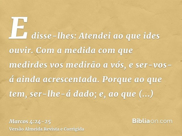 E disse-lhes: Atendei ao que ides ouvir. Com a medida com que medirdes vos medirão a vós, e ser-vos-á ainda acrescentada.Porque ao que tem, ser-lhe-á dado; e, a