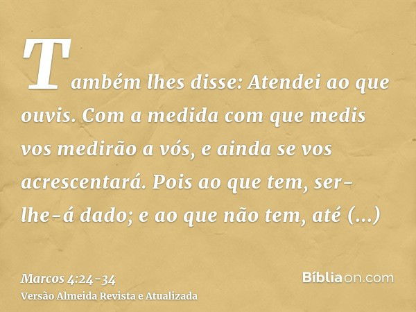 Também lhes disse: Atendei ao que ouvis. Com a medida com que medis vos medirão a vós, e ainda se vos acrescentará.Pois ao que tem, ser-lhe-á dado; e ao que não