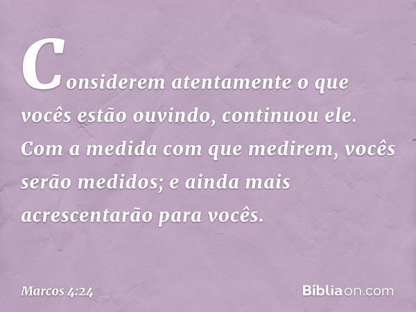 "Considerem atentamente o que vocês estão ouvindo", continuou ele. "Com a medida com que medirem, vocês serão medidos; e ainda mais acrescentarão para vocês. --