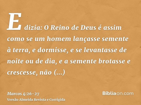 E dizia: O Reino de Deus é assim como se um homem lançasse semente à terra,e dormisse, e se levantasse de noite ou de dia, e a semente brotasse e crescesse, não