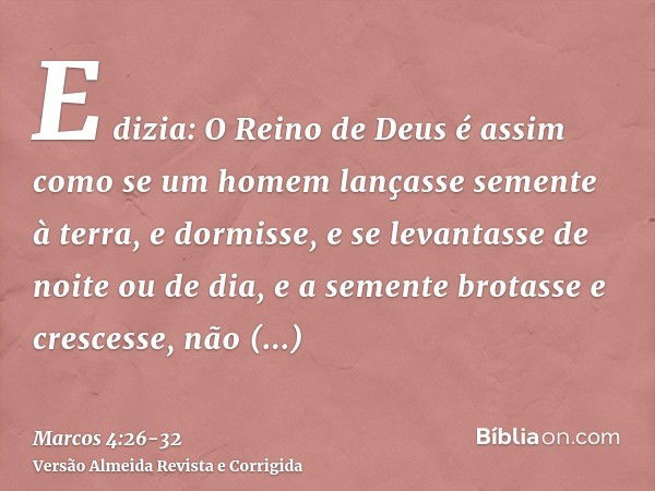 E dizia: O Reino de Deus é assim como se um homem lançasse semente à terra,e dormisse, e se levantasse de noite ou de dia, e a semente brotasse e crescesse, não