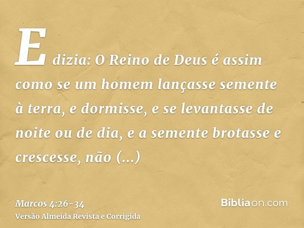 E dizia: O Reino de Deus é assim como se um homem lançasse semente à terra,e dormisse, e se levantasse de noite ou de dia, e a semente brotasse e crescesse, não