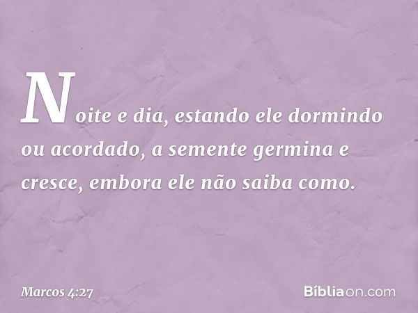 Noite e dia, estando ele dormindo ou acordado, a semente germina e cresce, embora ele não saiba como. -- Marcos 4:27